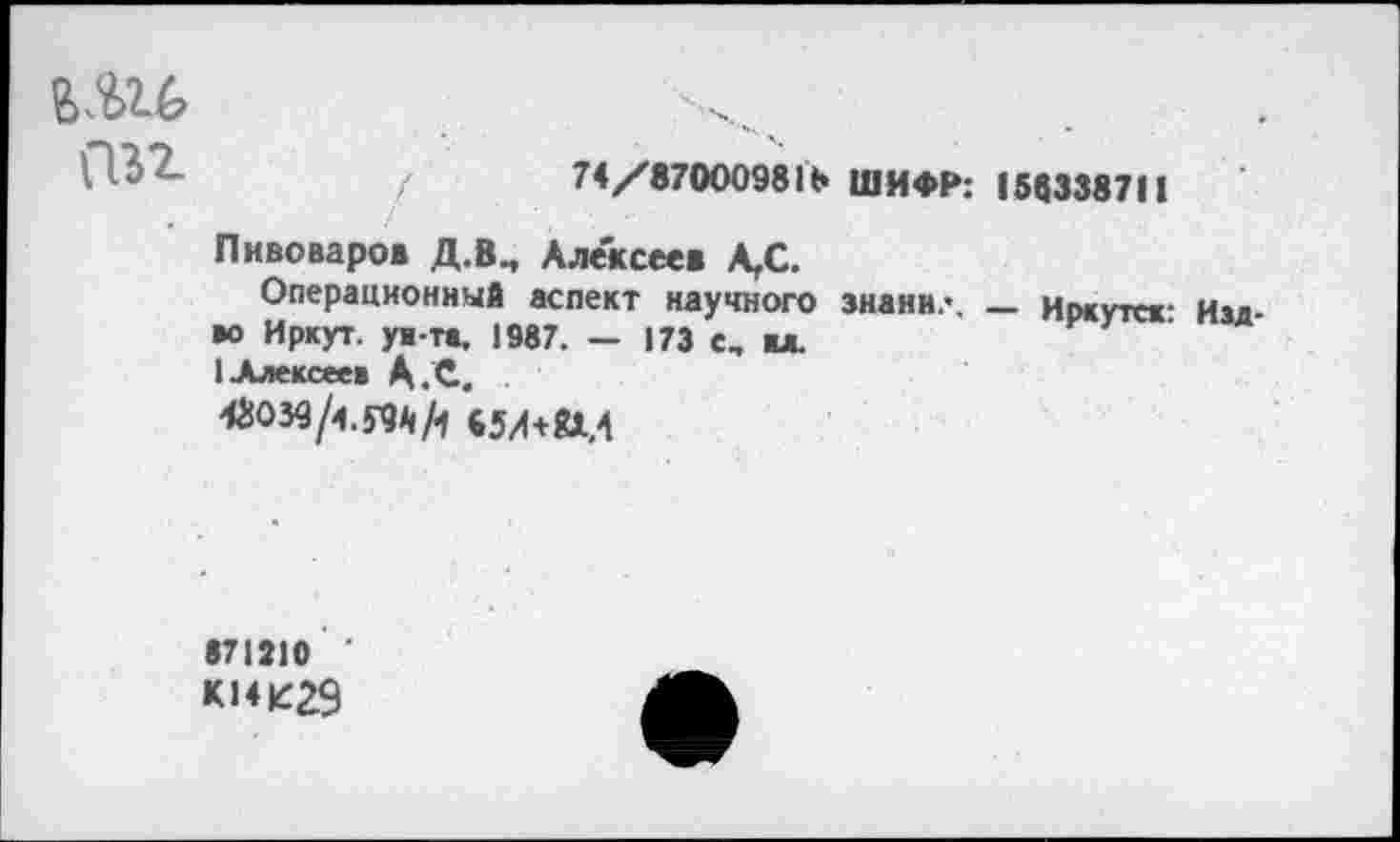 ﻿6Ш
С"№2-	/	74/87000981Ь ШИФР: 158338711
Пивоваров Д.В., Алексеев А,С.
Операционный аспект научного знани.-. _ Иркутск- Нал •о Иркут, ум-тв, 1987. — 173 е, вл.
1 Алексеев А.С.
•71210 '